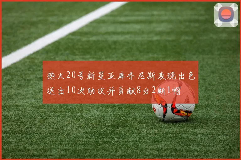 热火20号新星亚库乔尼斯表现出色送出10次助攻并贡献8分2断1帽