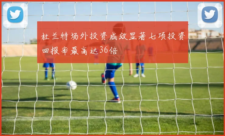杜兰特场外投资成效显著七项投资回报率最高达36倍