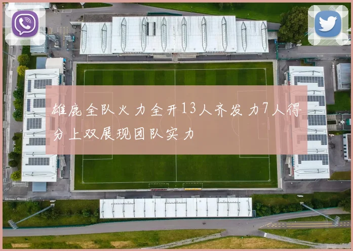 雄鹿全队火力全开13人齐发力7人得分上双展现团队实力