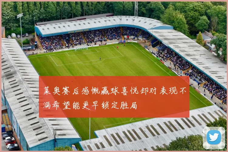 莱奥赛后感慨赢球喜悦却对表现不满希望能更早锁定胜局
