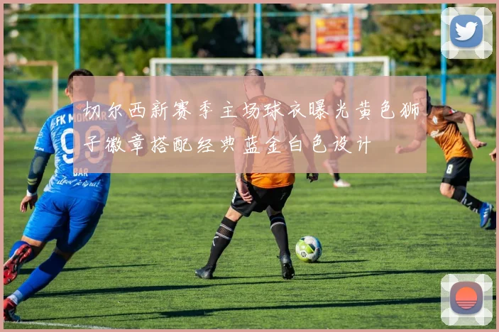 切尔西新赛季主场球衣曝光黄色狮子徽章搭配经典蓝金白色设计
