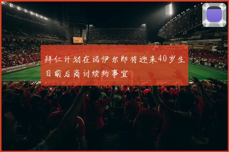拜仁计划在诺伊尔即将迎来40岁生日前后商讨续约事宜