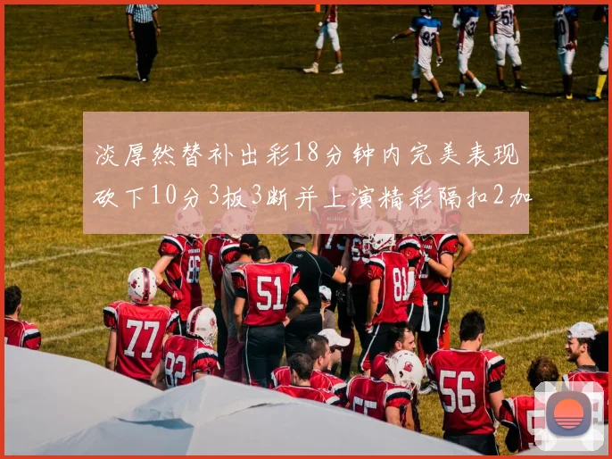 淡厚然替补出彩18分钟内完美表现砍下10分3板3断并上演精彩隔扣2加1