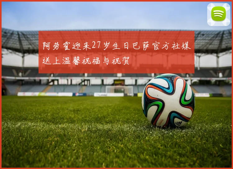 阿劳霍迎来27岁生日巴萨官方社媒送上温馨祝福与祝贺