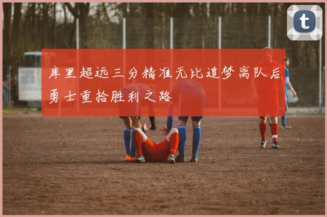 库里超远三分精准无比追梦离队后勇士重拾胜利之路