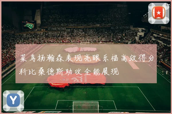 菜鸟杨瀚森表现亮眼乐福高效得分科比桑德斯助攻全能展现