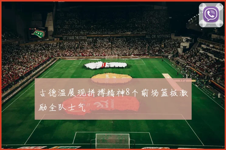 古德温展现拼搏精神8个前场篮板激励全队士气
