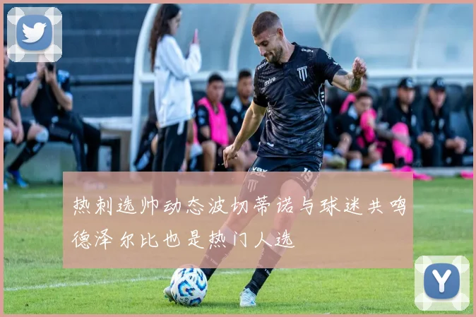 热刺选帅动态波切蒂诺与球迷共鸣德泽尔比也是热门人选