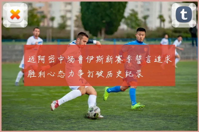 迈阿密中场鲁伊斯新赛季誓言追求胜利心态力争打破历史纪录