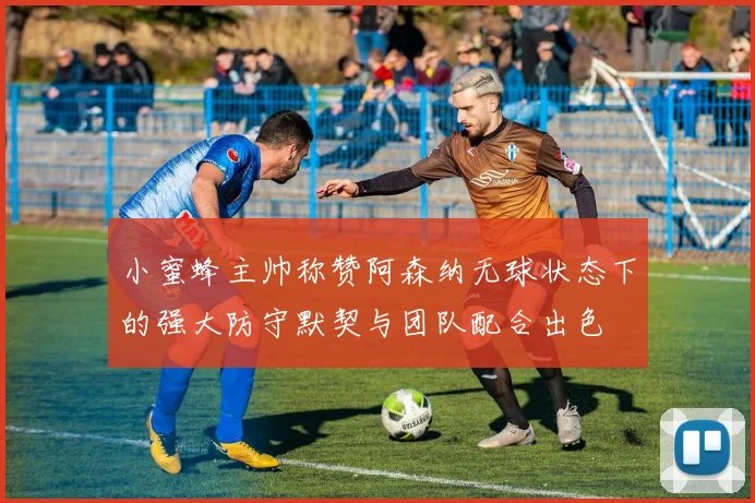 小蜜蜂主帅称赞阿森纳无球状态下的强大防守默契与团队配合出色