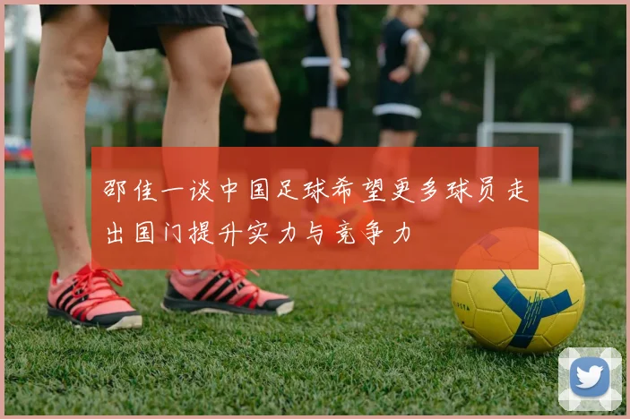 邵佳一谈中国足球希望更多球员走出国门提升实力与竞争力