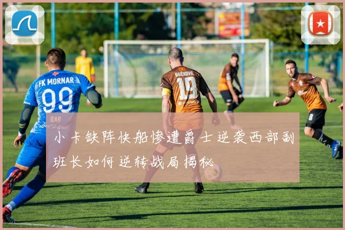 小卡缺阵快船惨遭爵士逆袭西部副班长如何逆转战局揭秘