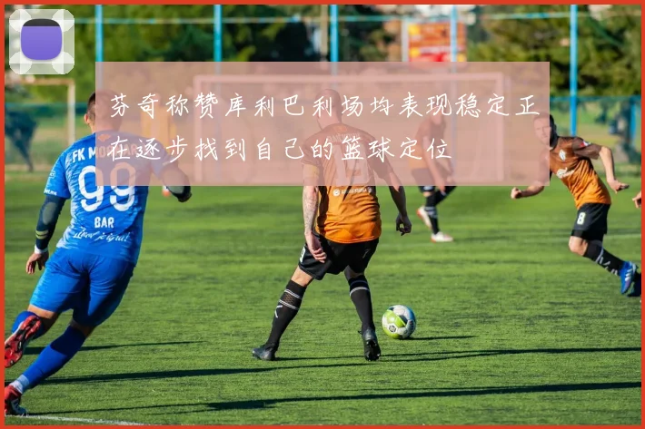芬奇称赞库利巴利场均表现稳定正在逐步找到自己的篮球定位