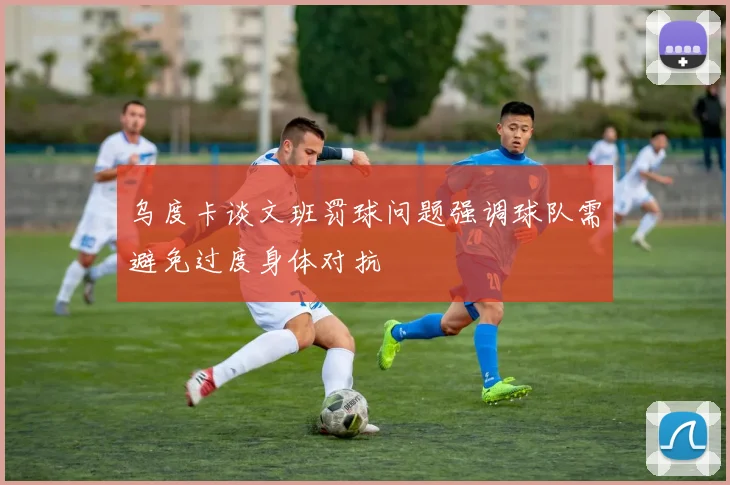 乌度卡谈文班罚球问题强调球队需避免过度身体对抗