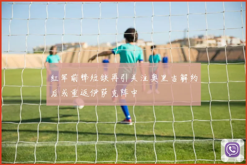 红军前锋短缺再引关注奥里吉解约后或重返伊萨克阵中
