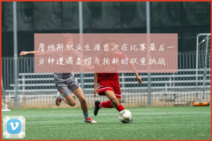 詹姆斯职业生涯首次在比赛最后一分钟遭遇盖帽与抢断的双重挑战