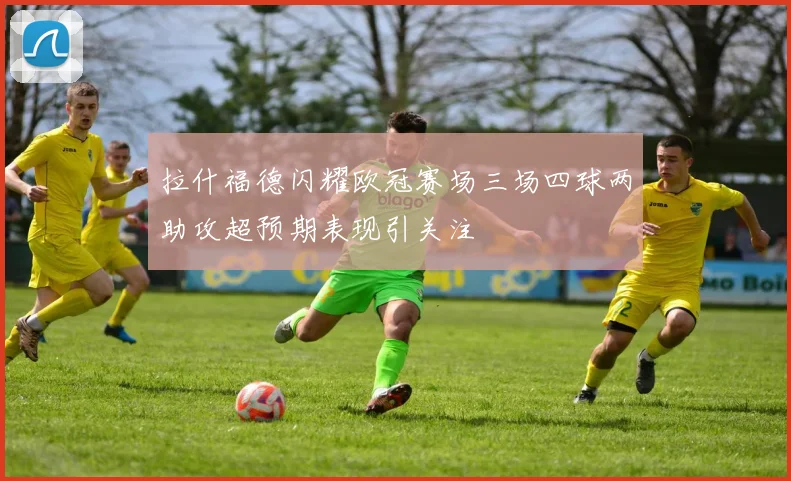 拉什福德闪耀欧冠赛场三场四球两助攻超预期表现引关注