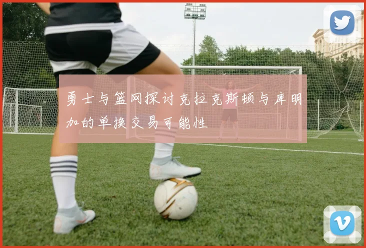 勇士与篮网探讨克拉克斯顿与库明加的单换交易可能性