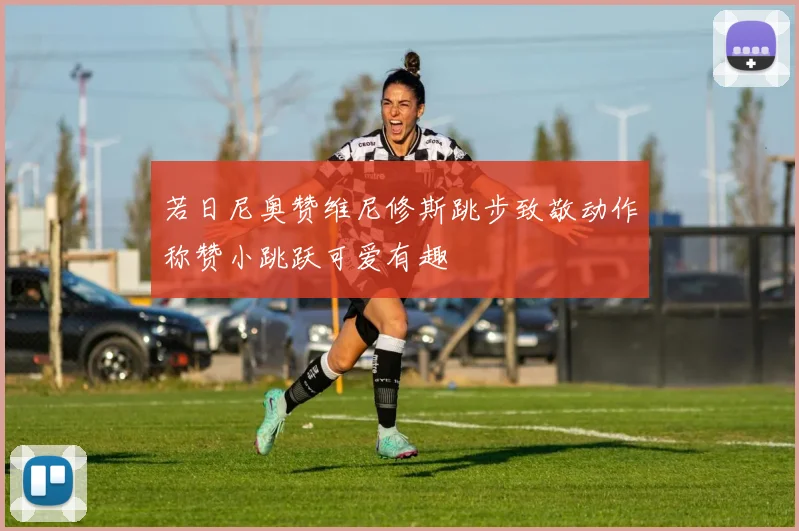 若日尼奥赞维尼修斯跳步致敬动作称赞小跳跃可爱有趣