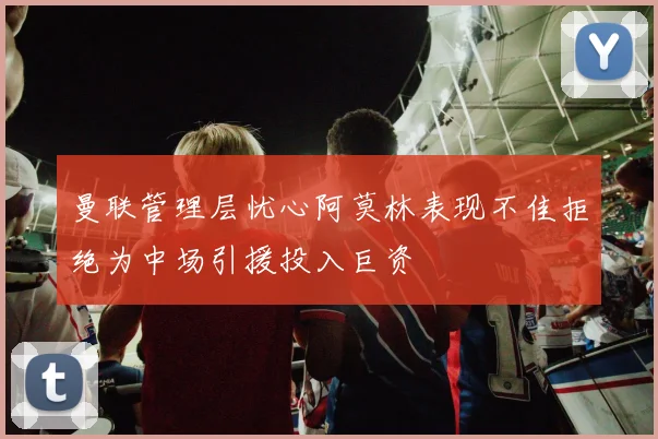 曼联管理层忧心阿莫林表现不佳拒绝为中场引援投入巨资