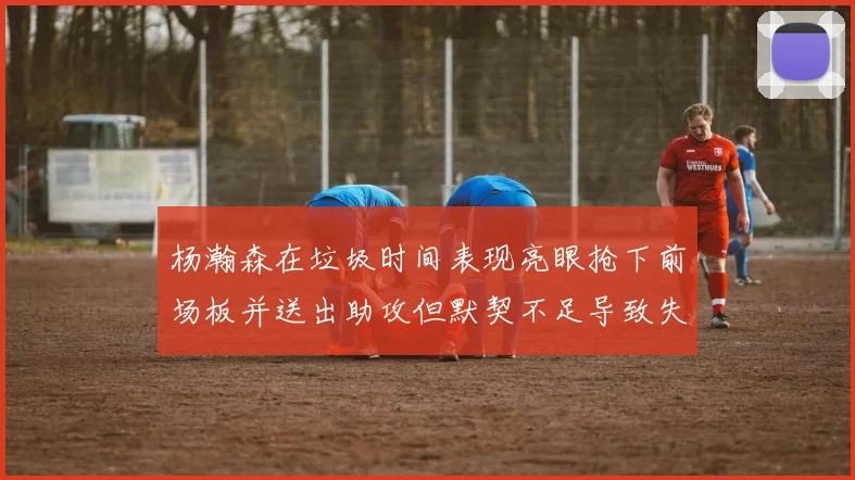 杨瀚森在垃圾时间表现亮眼抢下前场板并送出助攻但默契不足导致失误