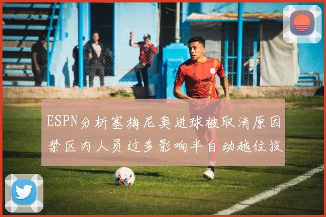 ESPN分析塞梅尼奥进球被取消原因禁区内人员过多影响半自动越位技术使用