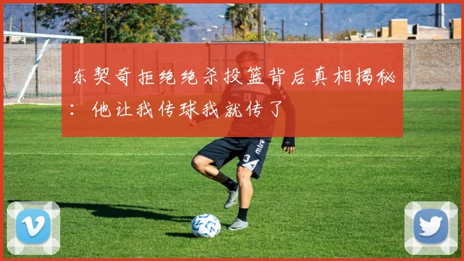 东契奇拒绝绝杀投篮背后真相揭秘：他让我传球我就传了